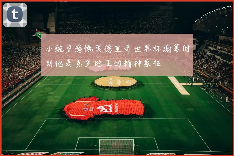 小豌豆感慨莫德里奇世界杯谢幕时刻他是克罗地亚的精神象征