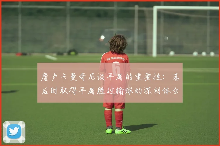 詹卢卡曼奇尼谈平局的重要性：落后时取得平局胜过输球的深刻体会