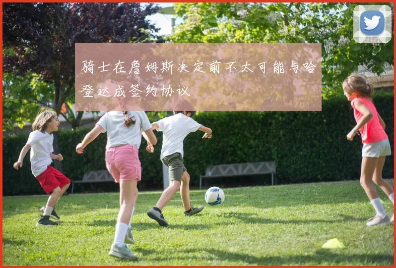 骑士在詹姆斯决定前不太可能与哈登达成签约协议