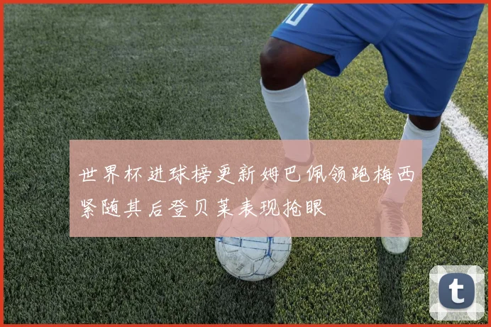 世界杯进球榜更新姆巴佩领跑梅西紧随其后登贝莱表现抢眼