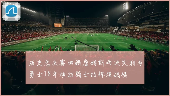 历史总决赛回顾詹姆斯两次失利与勇士18年横扫骑士的辉煌战绩
