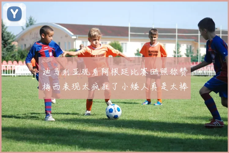 迪马利亚观看阿根廷比赛晒照称赞梅西表现太疯狂了小矮人真是太棒了