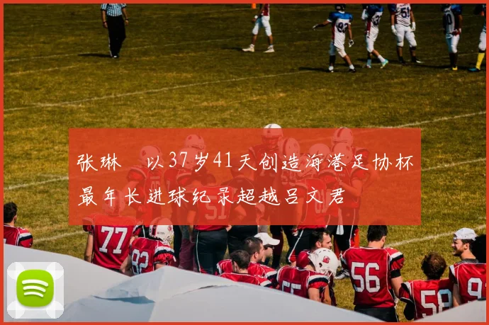 张琳芃以37岁41天创造海港足协杯最年长进球纪录超越吕文君