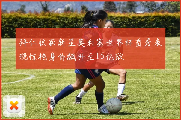 拜仁收获新星奥利塞世界杯首秀表现惊艳身价飙升至15亿欧