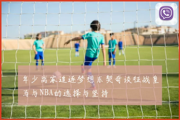 年少离家追逐梦想东契奇谈征战皇马与NBA的选择与坚持