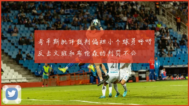 考辛斯批评裁判偏袒小个球员呼吁反击文班和布伦森的判罚不公