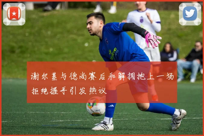 谢尔基与德尚赛后和解拥抱上一场拒绝握手引发热议