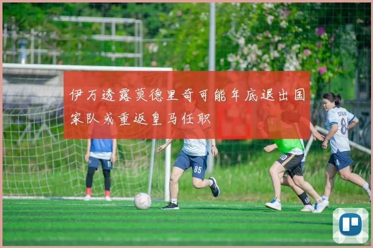 伊万透露莫德里奇可能年底退出国家队或重返皇马任职