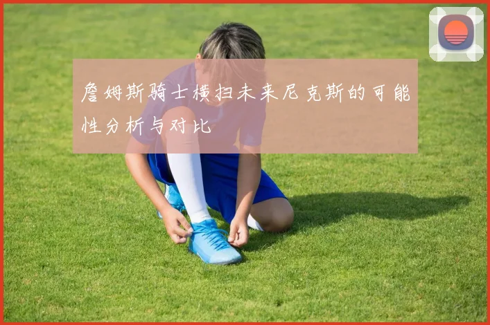 詹姆斯骑士横扫未来尼克斯的可能性分析与对比
